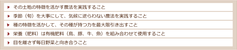 その土地の特徴を活かす農法を実践すること。季節(旬)を大事にして、気候に逆らわない農法を実践すること。種の特徴を活かして、その種が持つ力を最大限引き出すこと。栄養(肥料)は有機肥料(鳥、豚、牛、魚)を組み合わせて使用すること。目を離さず毎日野菜と向き合うこと。